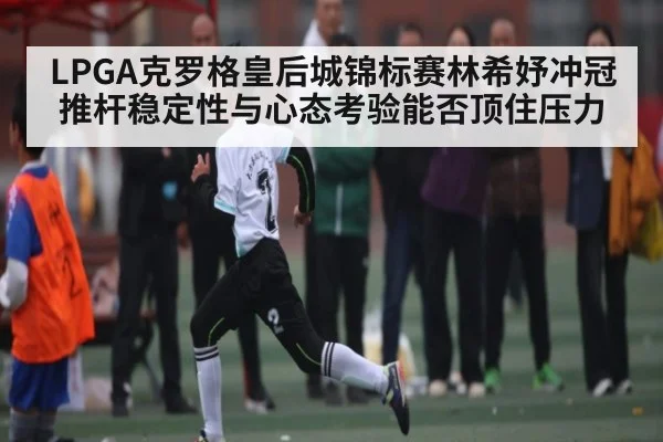 LPGA克罗格皇后城锦标赛林希妤冲冠推杆稳定性与心态考验能否顶住压力
